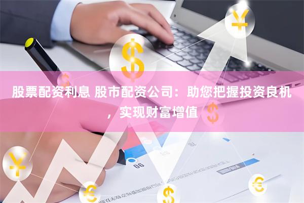 股票配资利息 股市配资公司：助您把握投资良机，实现财富增值